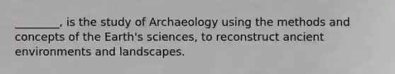 ________, is the study of Archaeology using the methods and concepts of the Earth's sciences, to reconstruct ancient environments and landscapes.