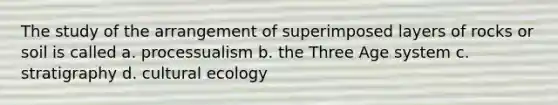 The study of the arrangement of superimposed layers of rocks or soil is called a. processualism b. the Three Age system c. stratigraphy d. cultural ecology