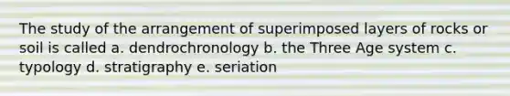 The study of the arrangement of superimposed layers of rocks or soil is called a. dendrochronology b. the Three Age system c. typology d. stratigraphy e. seriation