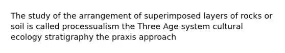 The study of the arrangement of superimposed layers of rocks or soil is called processualism the Three Age system cultural ecology stratigraphy the praxis approach