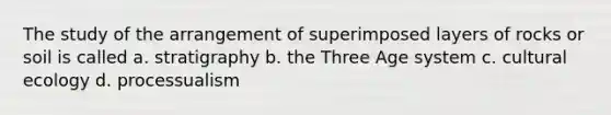 The study of the arrangement of superimposed layers of rocks or soil is called a. stratigraphy b. the Three Age system c. cultural ecology d. processualism