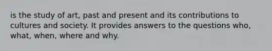 is the study of art, past and present and its contributions to cultures and society. It provides answers to the questions who, what, when, where and why.