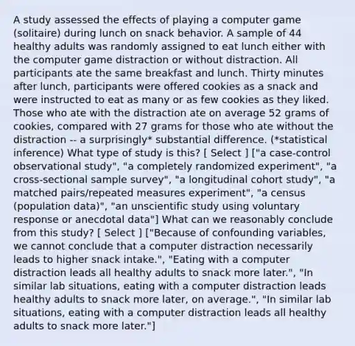 A study assessed the effects of playing a computer game (solitaire) during lunch on snack behavior. A sample of 44 healthy adults was randomly assigned to eat lunch either with the computer game distraction or without distraction. All participants ate the same breakfast and lunch. Thirty minutes after lunch, participants were offered cookies as a snack and were instructed to eat as many or as few cookies as they liked. Those who ate with the distraction ate on average 52 grams of cookies, compared with 27 grams for those who ate without the distraction -- a surprisingly* substantial difference. (*statistical inference) What type of study is this? [ Select ] ["a case-control observational study", "a completely randomized experiment", "a cross-sectional sample survey", "a longitudinal cohort study", "a matched pairs/repeated measures experiment", "a census (population data)", "an unscientific study using voluntary response or anecdotal data"] What can we reasonably conclude from this study? [ Select ] ["Because of confounding variables, we cannot conclude that a computer distraction necessarily leads to higher snack intake.", "Eating with a computer distraction leads all healthy adults to snack more later.", "In similar lab situations, eating with a computer distraction leads healthy adults to snack more later, on average.", "In similar lab situations, eating with a computer distraction leads all healthy adults to snack more later."]