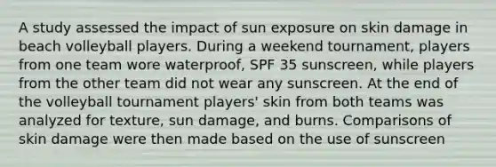 A study assessed the impact of sun exposure on skin damage in beach volleyball players. During a weekend tournament, players from one team wore waterproof, SPF 35 sunscreen, while players from the other team did not wear any sunscreen. At the end of the volleyball tournament players' skin from both teams was analyzed for texture, sun damage, and burns. Comparisons of skin damage were then made based on the use of sunscreen