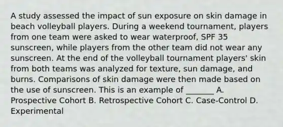 A study assessed the impact of sun exposure on skin damage in beach volleyball players. During a weekend tournament, players from one team were asked to wear waterproof, SPF 35 sunscreen, while players from the other team did not wear any sunscreen. At the end of the volleyball tournament players' skin from both teams was analyzed for texture, sun damage, and burns. Comparisons of skin damage were then made based on the use of sunscreen. This is an example of _______ A. Prospective Cohort B. Retrospective Cohort C. Case-Control D. Experimental