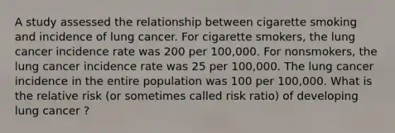 A study assessed the relationship between cigarette smoking and incidence of lung cancer. For cigarette smokers, the lung cancer incidence rate was 200 per 100,000. For nonsmokers, the lung cancer incidence rate was 25 per 100,000. The lung cancer incidence in the entire population was 100 per 100,000. What is the relative risk (or sometimes called risk ratio) of developing lung cancer ?