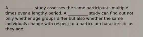 A ____________ study assesses the same participants multiple times over a lengthy period. A __________ study can find out not only whether age groups differ but also whether the same individuals change with respect to a particular characteristic as they age.