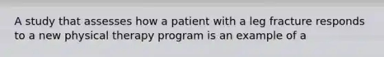 A study that assesses how a patient with a leg fracture responds to a new physical therapy program is an example of a