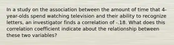 In a study on the association between the amount of time that 4-year-olds spend watching television and their ability to recognize letters, an investigator finds a correlation of -.18. What does this correlation coefficient indicate about the relationship between these two variables?