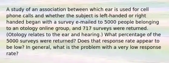 A study of an association between which ear is used for cell phone calls and whether the subject is left-handed or right handed began with a survey e-mailed to 5000 people belonging to an otology online group, and 717 surveys were returned. (Otology relates to the ear and hearing.) What percentage of the 5000 surveys were returned? Does that response rate appear to be low? In general, what is the problem with a very low response rate?