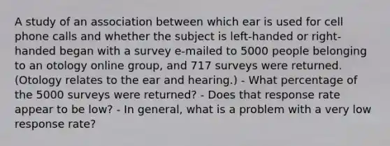 A study of an association between which ear is used for cell phone calls and whether the subject is​ left-handed or​ right-handed began with a survey​ e-mailed to 5000 people belonging to an otology online​ group, and 717 surveys were returned.​ (Otology relates to the ear and​ hearing.) - What percentage of the 5000 surveys were​ returned? - Does that response rate appear to be​ low? - In​ general, what is a problem with a very low response​ rate?