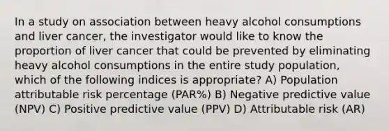 In a study on association between heavy alcohol consumptions and liver cancer, the investigator would like to know the proportion of liver cancer that could be prevented by eliminating heavy alcohol consumptions in the entire study population, which of the following indices is appropriate? A) Population attributable risk percentage (PAR%) B) Negative predictive value (NPV) C) Positive predictive value (PPV) D) Attributable risk (AR)