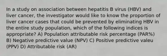 In a study on association between hepatitis B virus (HBV) and liver cancer, the investigator would like to know the proportion of liver cancer cases that could be prevented by eliminating HBV in the entire study population, which of the following indices is appropriate? A) Population attributable risk percentage (PAR%) B) Negative predictive value (NPV) C) Positive predictive valeu (PPV) D) Attributable risk (AR)