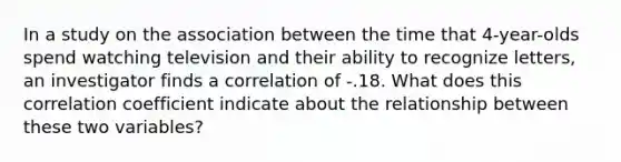 In a study on the association between the time that 4-year-olds spend watching television and their ability to recognize letters, an investigator finds a correlation of -.18. What does this correlation coefficient indicate about the relationship between these two variables?