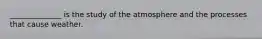 ______________ is the study of the atmosphere and the processes that cause weather.