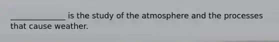 ______________ is the study of the atmosphere and the processes that cause weather.