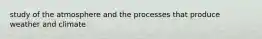 study of the atmosphere and the processes that produce weather and climate