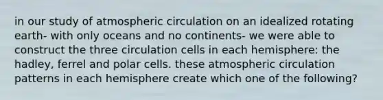 in our study of atmospheric circulation on an idealized rotating earth- with only oceans and no continents- we were able to construct the three circulation cells in each hemisphere: the hadley, ferrel and polar cells. these atmospheric circulation patterns in each hemisphere create which one of the following?