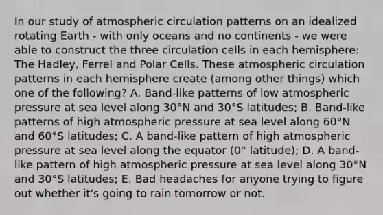 In our study of atmospheric circulation patterns on an idealized rotating Earth - with only oceans and no continents - we were able to construct the three circulation cells in each hemisphere: The Hadley, Ferrel and Polar Cells. These atmospheric circulation patterns in each hemisphere create (among other things) which one of the following? A. Band-like patterns of low atmospheric pressure at sea level along 30°N and 30°S latitudes; B. Band-like patterns of high atmospheric pressure at sea level along 60°N and 60°S latitudes; C. A band-like pattern of high atmospheric pressure at sea level along the equator (0° latitude); D. A band-like pattern of high atmospheric pressure at sea level along 30°N and 30°S latitudes; E. Bad headaches for anyone trying to figure out whether it's going to rain tomorrow or not.