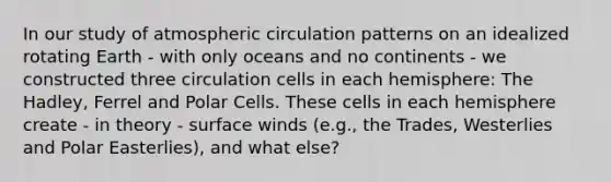 In our study of atmospheric circulation patterns on an idealized rotating Earth - with only oceans and no continents - we constructed three circulation cells in each hemisphere: The Hadley, Ferrel and Polar Cells. These cells in each hemisphere create - in theory - surface winds (e.g., the Trades, Westerlies and Polar Easterlies), and what else?