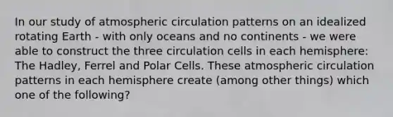 In our study of atmospheric circulation patterns on an idealized rotating Earth - with only oceans and no continents - we were able to construct the three circulation cells in each hemisphere: The Hadley, Ferrel and Polar Cells. These atmospheric circulation patterns in each hemisphere create (among other things) which one of the following?