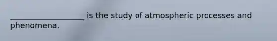 ___________________ is the study of atmospheric processes and phenomena.