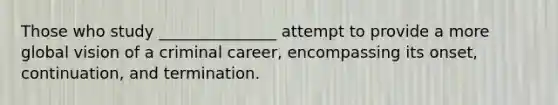 Those who study _______________ attempt to provide a more global vision of a criminal career, encompassing its onset, continuation, and termination.