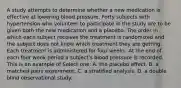 A study attempts to determine whether a new medication is effective at lowering blood pressure. Forty subjects with hypertension who volunteer to participate in the study are to be given both the new medication and a placebo. The order in which each subject receives the treatment is randomized and the subject does not know which treatment they are getting. Each treatment is administered for four weeks. At the end of each four week period a subject's blood pressure is recorded. This is an example of Select one: A. the placebo effect. B. a matched pairs experiment. C. a stratified analysis. D. a double blind observational study.