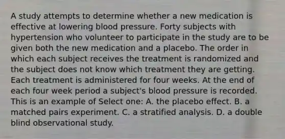 A study attempts to determine whether a new medication is effective at lowering blood pressure. Forty subjects with hypertension who volunteer to participate in the study are to be given both the new medication and a placebo. The order in which each subject receives the treatment is randomized and the subject does not know which treatment they are getting. Each treatment is administered for four weeks. At the end of each four week period a subject's blood pressure is recorded. This is an example of Select one: A. the placebo effect. B. a matched pairs experiment. C. a stratified analysis. D. a double blind observational study.