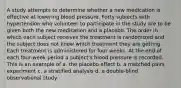 A study attempts to determine whether a new medication is effective at lowering blood pressure. Forty subjects with hypertension who volunteer to participate in the study are to be given both the new medication and a placebo. The order in which each subject receives the treatment is randomized and the subject does not know which treatment they are getting. Each treatment is administered for four weeks. At the end of each four-week period a subject's blood pressure is recorded. This is an example of a. the placebo effect b. a matched pairs experiment c. a stratified analysis d. a double-blind observational study