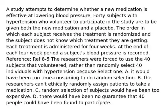 A study attempts to determine whether a new medication is effective at lowering blood pressure. Forty subjects with hypertension who volunteer to participate in the study are to be given both the new medication and a placebo. The order in which each subject receives the treatment is randomized and the subject does not know which treatment they are getting. Each treatment is administered for four weeks. At the end of each four week period a subject's blood pressure is recorded. Reference: Ref 8-5 The researchers were forced to use the 40 subjects that volunteered, rather than randomly select 40 individuals with hypertension because Select one: A. it would have been too time-consuming to do random selection. B. the researchers can't ethically randomly assign patients to take a medication. C. random selection of subjects would have been too expensive. D. there would have been no guarantee that 40 people could have been found to participate.