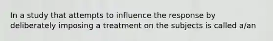 In a study that attempts to influence the response by deliberately imposing a treatment on the subjects is called a/an