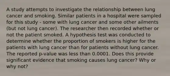 A study attempts to investigate the relationship between lung cancer and smoking. Similar patients in a hospital were sampled for this study - some with lung cancer and some other ailments (but not lung cancer). The researcher then recorded whether or not the patient smoked. A hypothesis test was conducted to determine whether the proportion of smokers is higher for the patients with lung cancer than for patients without lung cancer. The reported p-value was <a href='https://www.questionai.com/knowledge/k7BtlYpAMX-less-than' class='anchor-knowledge'>less than</a> 0.0001. Does this provide significant evidence that smoking causes lung cancer? Why or why not?