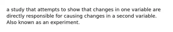 a study that attempts to show that changes in one variable are directly responsible for causing changes in a second variable. Also known as an experiment.