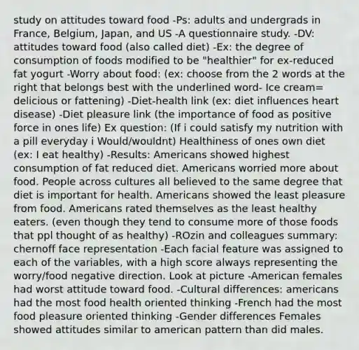 study on attitudes toward food -Ps: adults and undergrads in France, Belgium, Japan, and US -A questionnaire study. -DV: attitudes toward food (also called diet) -Ex: the degree of consumption of foods modified to be "healthier" for ex-reduced fat yogurt -Worry about food: (ex: choose from the 2 words at the right that belongs best with the underlined word- Ice cream= delicious or fattening) -Diet-health link (ex: diet influences heart disease) -Diet pleasure link (the importance of food as positive force in ones life) Ex question: (If i could satisfy my nutrition with a pill everyday i Would/wouldnt) Healthiness of ones own diet (ex: I eat healthy) -Results: Americans showed highest consumption of fat reduced diet. Americans worried more about food. People across cultures all believed to the same degree that diet is important for health. Americans showed the least pleasure from food. Americans rated themselves as the least healthy eaters. (even though they tend to consume more of those foods that ppl thought of as healthy) -ROzin and colleagues summary: chernoff face representation -Each facial feature was assigned to each of the variables, with a high score always representing the worry/food negative direction. Look at picture -American females had worst attitude toward food. -Cultural differences: americans had the most food health oriented thinking -French had the most food pleasure oriented thinking -Gender differences Females showed attitudes similar to american pattern than did males.