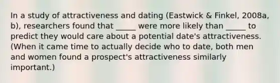 In a study of attractiveness and dating (Eastwick & Finkel, 2008a, b), researchers found that _____ were more likely than _____ to predict they would care about a potential date's attractiveness. (When it came time to actually decide who to date, both men and women found a prospect's attractiveness similarly important.)