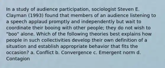 In a study of audience participation, sociologist Steven E. Clayman (1993) found that members of an audience listening to a speech applaud promptly and independently but wait to coordinate their booing with other people; they do not wish to "boo" alone. Which of the following theories best explains how people in such collectivities develop their own definition of a situation and establish appropriate behavior that fits the occasion? a. Conflict b. Convergence c. Emergent norm d. Contagion