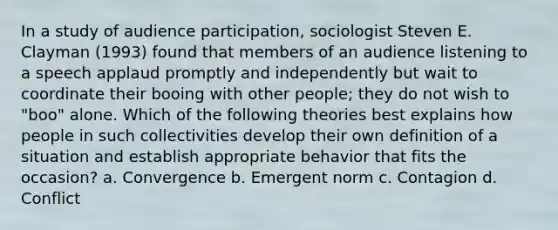 In a study of audience participation, sociologist Steven E. Clayman (1993) found that members of an audience listening to a speech applaud promptly and independently but wait to coordinate their booing with other people; they do not wish to "boo" alone. Which of the following theories best explains how people in such collectivities develop their own definition of a situation and establish appropriate behavior that fits the occasion? a. Convergence b. Emergent norm c. Contagion d. Conflict