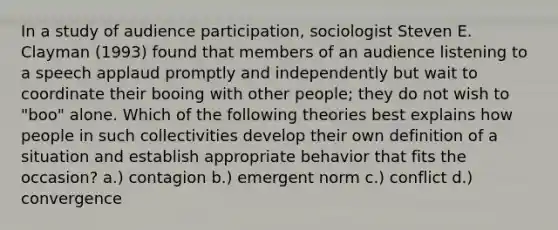 In a study of audience participation, sociologist Steven E. Clayman (1993) found that members of an audience listening to a speech applaud promptly and independently but wait to coordinate their booing with other people; they do not wish to "boo" alone. Which of the following theories best explains how people in such collectivities develop their own definition of a situation and establish appropriate behavior that fits the occasion? a.) contagion b.) emergent norm c.) conflict d.) convergence