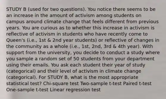 STUDY B (used for two questions). You notice there seems to be an increase in the amount of activism among students on campus around climate change that feels different from previous years. You are curious as to whether this increase in activism is reflective of activism in students who have recently come to Queen's (i.e., 1st & 2nd year students) or reflective of changes in the community as a whole (i.e., 1st, 2nd, 3rd & 4th year). With support from the university, you decide to conduct a study where you sample a random set of 50 students from your department using their emails. You ask each student their year of study (categorical) and their level of activism in climate change (categorical). For STUDY B, what is the most appropriate statistical test? Chi-square test Two-sample t-test Paired t-test One-sample t-test Linear regression test