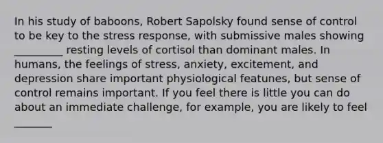 In his study of baboons, Robert Sapolsky found sense of control to be key to the stress response, with submissive males showing _________ resting levels of cortisol than dominant males. In humans, the feelings of stress, anxiety, excitement, and depression share important physiological featunes, but sense of control remains important. If you feel there is little you can do about an immediate challenge, for example, you are likely to feel _______