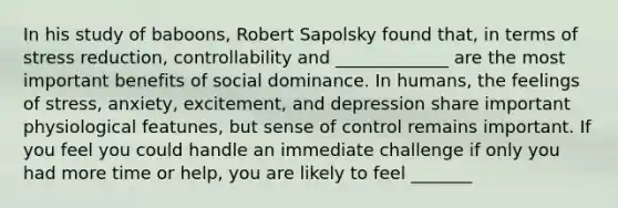 In his study of baboons, Robert Sapolsky found that, in terms of stress reduction, controllability and _____________ are the most important benefits of social dominance. In humans, the feelings of stress, anxiety, excitement, and depression share important physiological featunes, but sense of control remains important. If you feel you could handle an immediate challenge if only you had more time or help, you are likely to feel _______