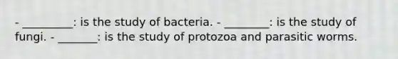 - _________: is the study of bacteria. - ________: is the study of fungi. - _______: is the study of protozoa and parasitic worms.