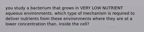 you study a bacterium that grows in VERY LOW NUTRIENT aqueous environments. which type of mechanism is required to deliver nutrients from these environments where they are at a lower concentration than. inside the cell?