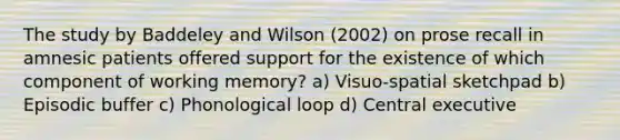 The study by Baddeley and Wilson (2002) on prose recall in amnesic patients offered support for the existence of which component of working memory? a) Visuo-spatial sketchpad b) Episodic buffer c) Phonological loop d) Central executive