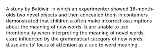 A study by Baldwin in which an experimenter showed 18-month-olds two novel objects and then concealed them in containers demonstrated that children a.often make incorrect assumptions about the meaning of new words. b.are unable to use intentionality when interpreting the meaning of novel words. c.are influenced by the grammatical category of new words. d.use adults' focus of attention as a cue to word meaning.