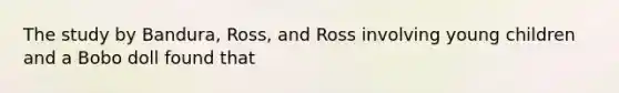 The study by Bandura, Ross, and Ross involving young children and a Bobo doll found that