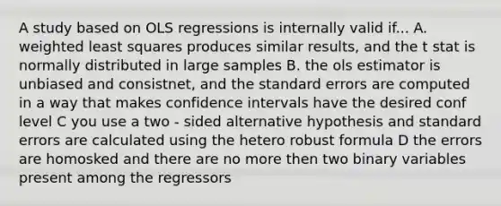 A study based on OLS regressions is internally valid if... A. weighted least squares produces similar results, and the t stat is normally distributed in large samples B. the ols estimator is unbiased and consistnet, and the standard errors are computed in a way that makes confidence intervals have the desired conf level C you use a two - sided alternative hypothesis and standard errors are calculated using the hetero robust formula D the errors are homosked and there are no more then two binary variables present among the regressors