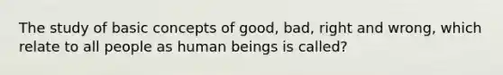 The study of basic concepts of good, bad, right and wrong, which relate to all people as human beings is called?