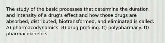 The study of the basic processes that determine the duration and intensity of a drug's effect and how those drugs are absorbed, distributed, biotransformed, and eliminated is called: A) pharmacodynamics. B) drug profiling. C) polypharmacy. D) pharmacokinetics